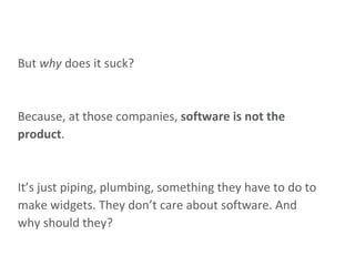 But  why  does it suck? Because, at those companies,  software is not the product . It’s just piping, plumbing, something they have to do to make widgets. They don’t care about software. And why should they? 