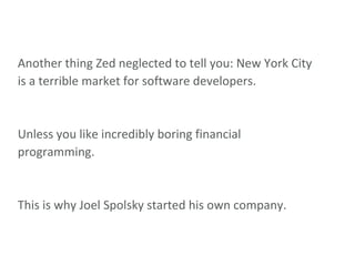 Another thing Zed neglected to tell you: New York City is a terrible market for software developers. Unless you like incredibly boring financial programming. This is why Joel Spolsky started his own company. 