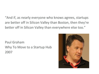 “ And if, as nearly everyone who knows agrees, startups are better off in Silicon Valley than Boston, then they're better off in Silicon Valley than everywhere else too.” Paul Graham Why To Move to a Startup Hub 2007 