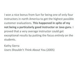 I won a nice bonus from Sun for being one of only four instructors in north America to get the highest possible customer evaluations.  This happened in spite of my not being a particularly good instructor or Java guru . I proved that a very average instructor could get exceptional results by putting the focus  entirely  on the students.  Kathy Sierra Users Shouldn’t Think About You (2005) 