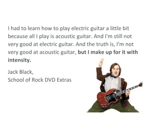 I had to learn how to play electric guitar a little bit because all I play is acoustic guitar. And I'm still not very good at electric guitar. And the truth is, I'm not very good at acoustic guitar,  but I make up for it with intensity.  Jack Black, School of Rock DVD Extras 