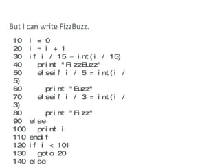 But I can write FizzBuzz. 10  i = 0 20  i = i + 1 30  if i / 15 = int(i / 15) 40  print "FizzBuzz" 50  elseif i / 5 = int(i / 5) 60  print "Buzz" 70  elseif i / 3 = int(i / 3) 80  print "Fizz" 90  else 100  print i 110 endif 120 if i < 101 130  goto 20 140 else 150  quit 