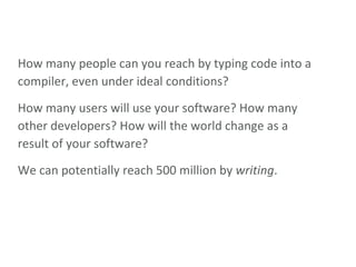 How many people can you reach by typing code into a compiler, even under ideal conditions? How many users will use your software? How many other developers? How will the world change as a result of your software? We can potentially reach 500 million by  writing . 