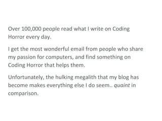 Over 100,000 people read what I write on Coding Horror every day.  I get the most wonderful email from people who share my passion for computers, and find something on Coding Horror that helps them. Unfortunately, the hulking megalith that my blog has become makes everything else I do seem..  quaint  in comparison. 
