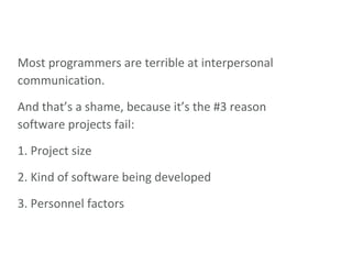Most programmers are terrible at interpersonal communication. And that’s a shame, because it’s the #3 reason software projects fail: 1. Project size  2. Kind of software being developed  3. Personnel factors  