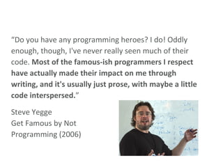 “ Do you have any programming heroes? I do! Oddly enough, though, I've never really seen much of their code.  Most of the famous-ish programmers I respect have actually made their impact on me through writing, and it's usually just prose, with maybe a little code interspersed. ” Steve Yegge Get Famous by Not Programming (2006) 