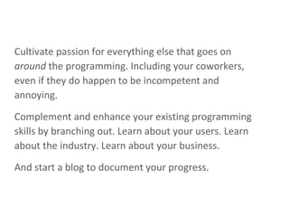 Cultivate passion for everything else that goes on  around  the programming. Including your coworkers, even if they do happen to be incompetent and annoying. Complement and enhance your existing programming skills by branching out. Learn about your users. Learn about the industry. Learn about your business. And start a blog to document your progress. 