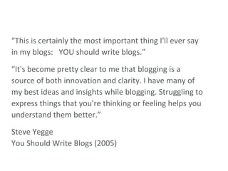 “ This is certainly the most important thing I'll ever say in my blogs:   YOU should write blogs.” “ It's become pretty clear to me that blogging is a source of both innovation and clarity. I have many of my best ideas and insights while blogging. Struggling to express things that you're thinking or feeling helps you understand them better.” Steve Yegge You Should Write Blogs (2005) 
