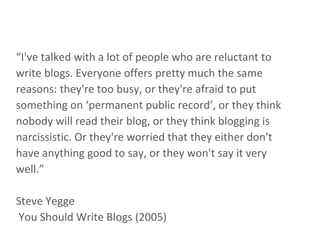 “ I've talked with a lot of people who are reluctant to write blogs. Everyone offers pretty much the same reasons: they're too busy, or they're afraid to put something on ‘permanent public record’, or they think nobody will read their blog, or they think blogging is narcissistic. Or they're worried that they either don't have anything good to say, or they won't say it very well.” Steve Yegge  You Should Write Blogs (2005) 