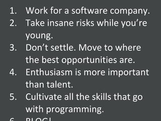 Work for a software company. Take insane risks while you’re young. Don’t settle. Move to where the best opportunities are. Enthusiasm is more important than talent. Cultivate all the skills that go with programming. BLOG! 