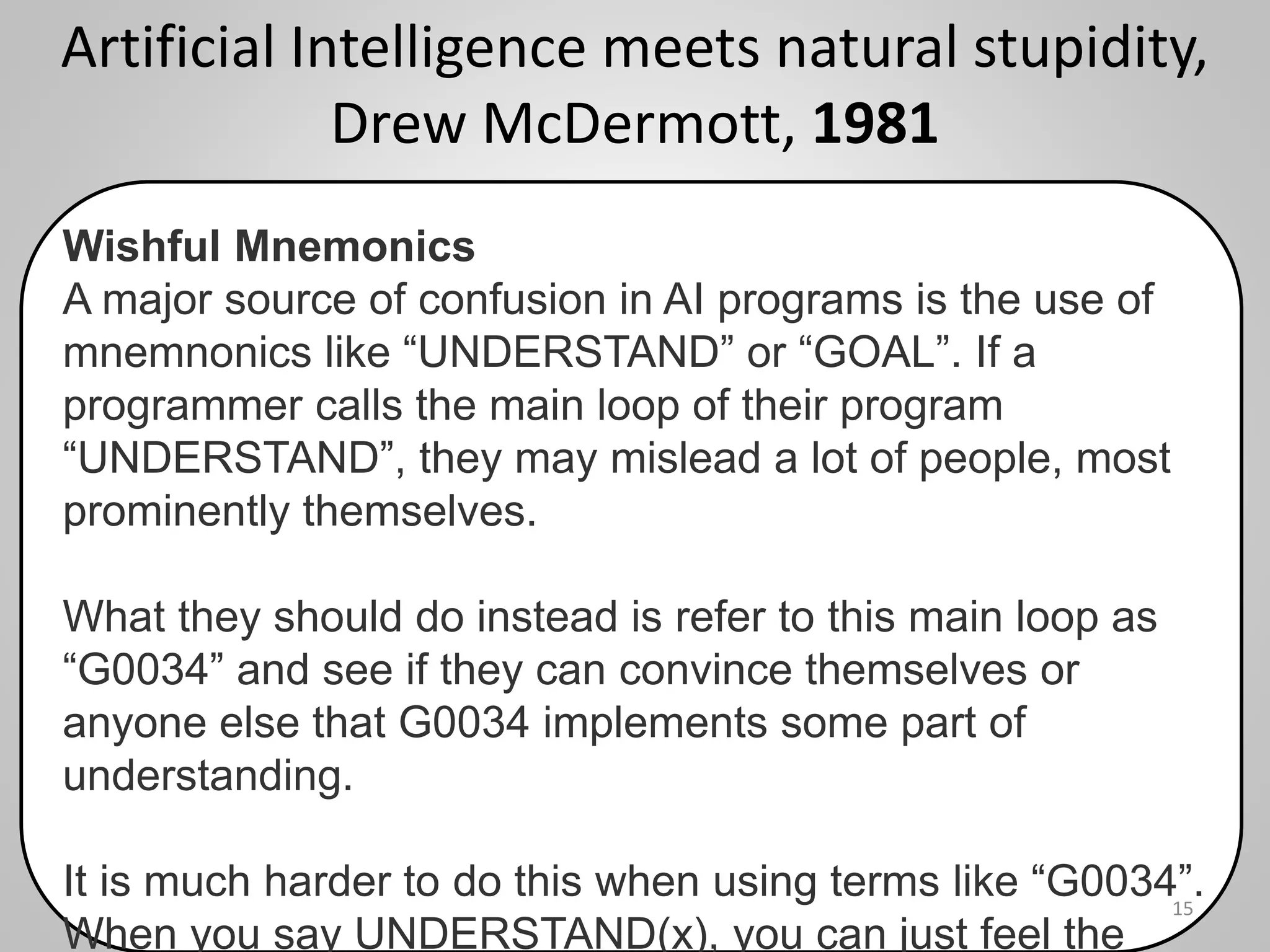 Artificial Intelligence meets natural stupidity,
Drew McDermott, 1981
15
Wishful Mnemonics
A major source of confusion in AI programs is the use of
mnemnonics like “UNDERSTAND” or “GOAL”. If a
programmer calls the main loop of their program
“UNDERSTAND”, they may mislead a lot of people, most
prominently themselves.
What they should do instead is refer to this main loop as
“G0034” and see if they can convince themselves or
anyone else that G0034 implements some part of
understanding.
It is much harder to do this when using terms like “G0034”.
When you say UNDERSTAND(x), you can just feel the
 