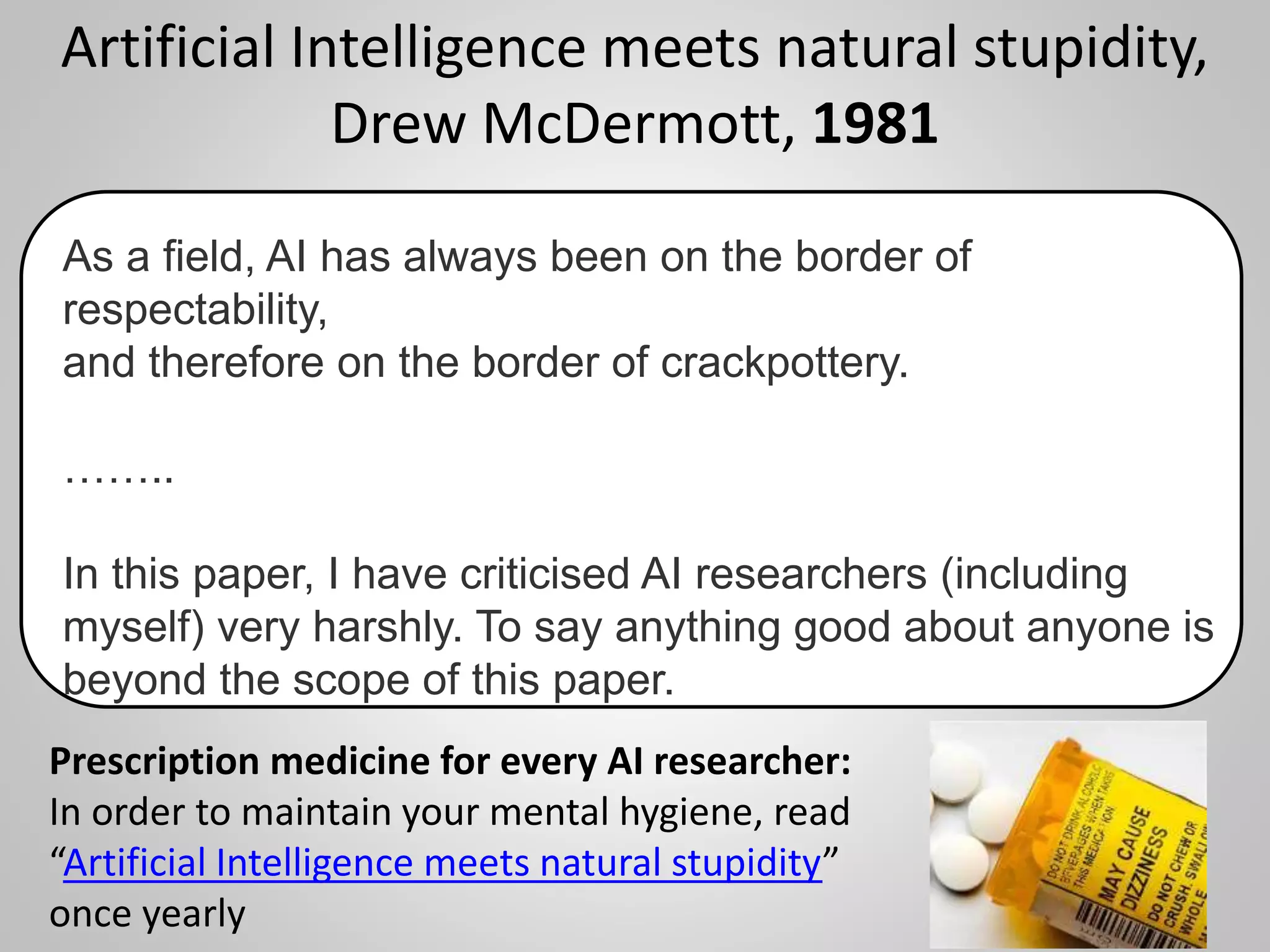 Artificial Intelligence meets natural stupidity,
Drew McDermott, 1981
16
As a field, AI has always been on the border of
respectability,
and therefore on the border of crackpottery.
……..
In this paper, I have criticised AI researchers (including
myself) very harshly. To say anything good about anyone is
beyond the scope of this paper.
Prescription medicine for every AI researcher:
In order to maintain your mental hygiene, read
“Artificial Intelligence meets natural stupidity”
once yearly
 