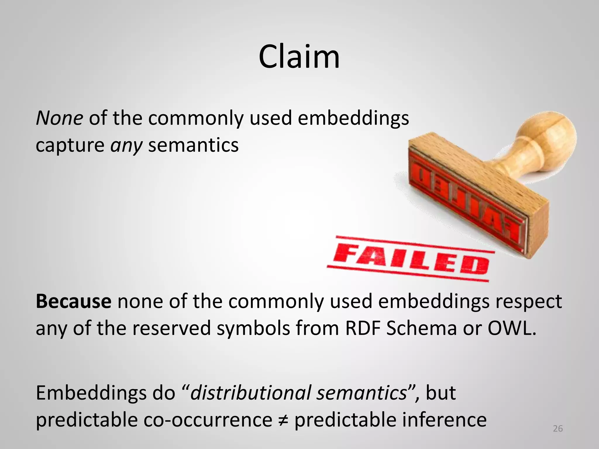 Claim
26
None of the commonly used embeddings
capture any semantics
Because none of the commonly used embeddings respect
any of the reserved symbols from RDF Schema or OWL.
Embeddings do “distributional semantics”, but
predictable co-occurrence ≠ predictable inference
 