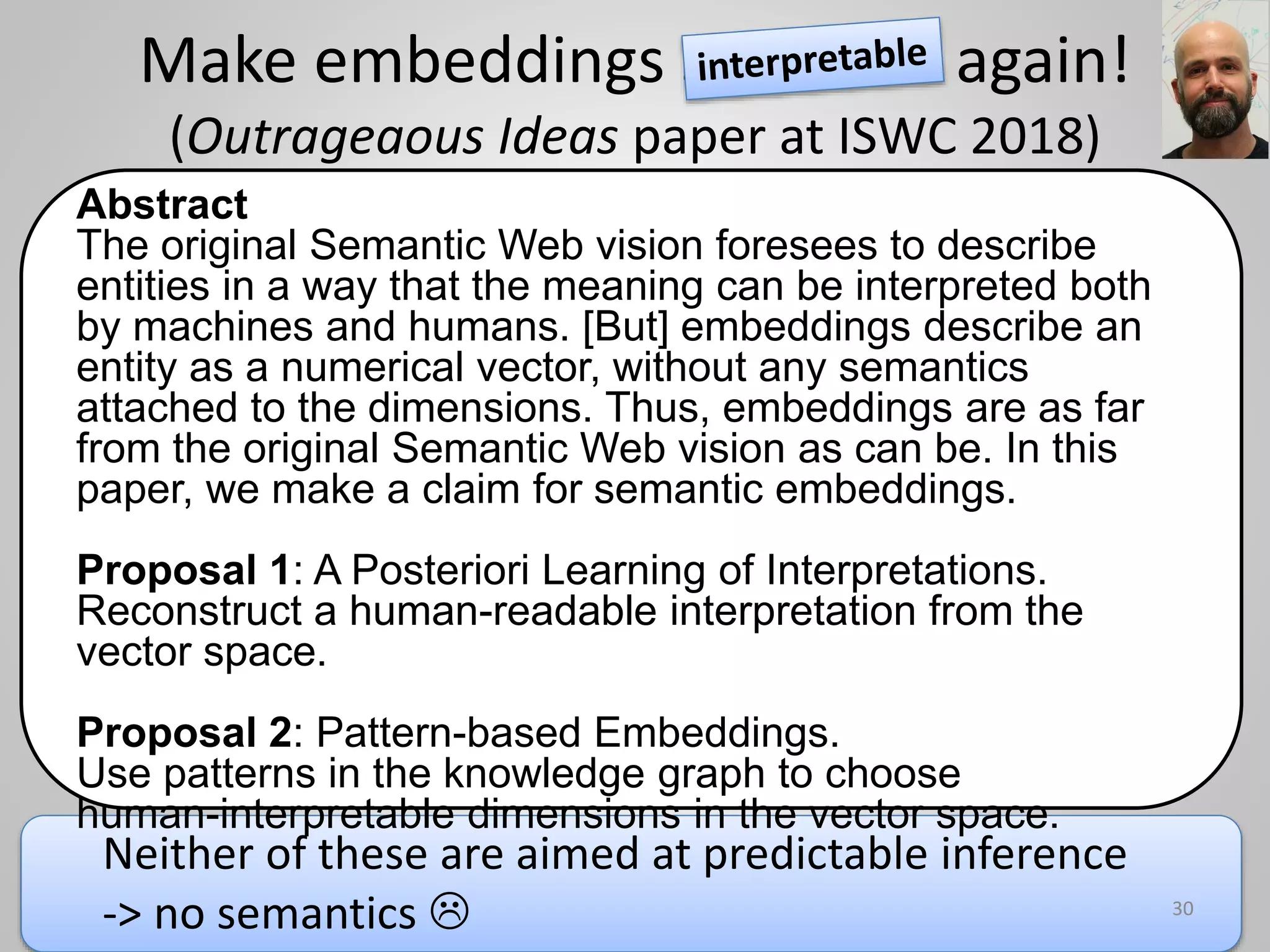 Make embeddings semantic again!
(Outrageaous Ideas paper at ISWC 2018)
Abstract
The original Semantic Web vision foresees to describe
entities in a way that the meaning can be interpreted both
by machines and humans. [But] embeddings describe an
entity as a numerical vector, without any semantics
attached to the dimensions. Thus, embeddings are as far
from the original Semantic Web vision as can be. In this
paper, we make a claim for semantic embeddings.
Proposal 1: A Posteriori Learning of Interpretations.
Reconstruct a human-readable interpretation from the
vector space.
Proposal 2: Pattern-based Embeddings.
Use patterns in the knowledge graph to choose
human-interpretable dimensions in the vector space.
30
Neither of these are aimed at predictable inference
-> no semantics 
 