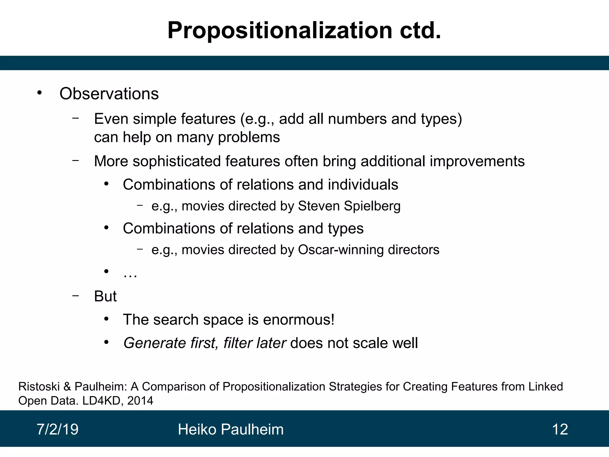 7/2/19 Heiko Paulheim 12
Propositionalization ctd.
• Observations
– Even simple features (e.g., add all numbers and types)
can help on many problems
– More sophisticated features often bring additional improvements
●
Combinations of relations and individuals
– e.g., movies directed by Steven Spielberg
●
Combinations of relations and types
– e.g., movies directed by Oscar-winning directors
●
…
– But
●
The search space is enormous!
●
Generate first, filter later does not scale well
Ristoski & Paulheim: A Comparison of Propositionalization Strategies for Creating Features from Linked
Open Data. LD4KD, 2014
 