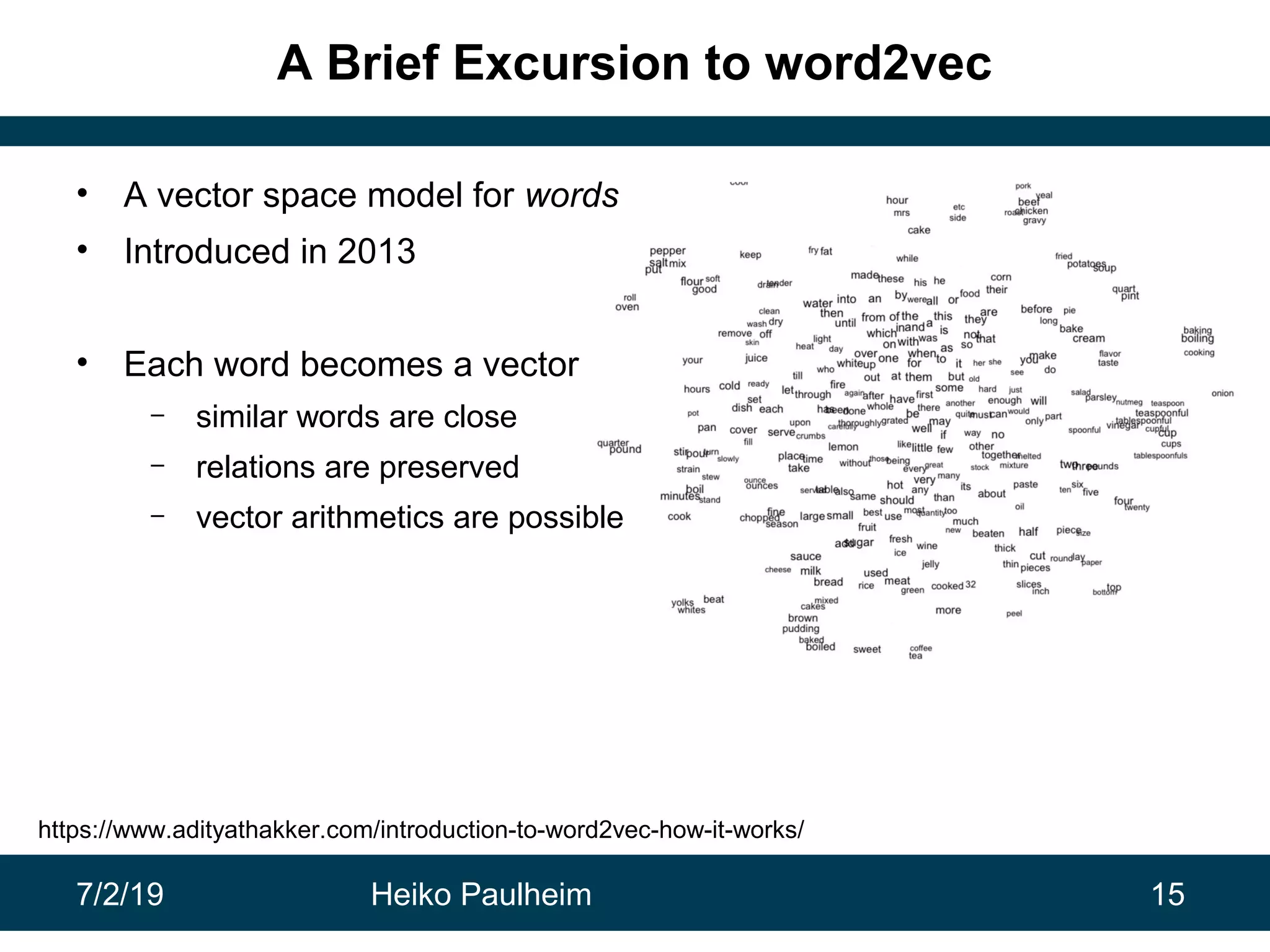 7/2/19 Heiko Paulheim 15
A Brief Excursion to word2vec
• A vector space model for words
• Introduced in 2013
• Each word becomes a vector
– similar words are close
– relations are preserved
– vector arithmetics are possible
https://www.adityathakker.com/introduction-to-word2vec-how-it-works/
 