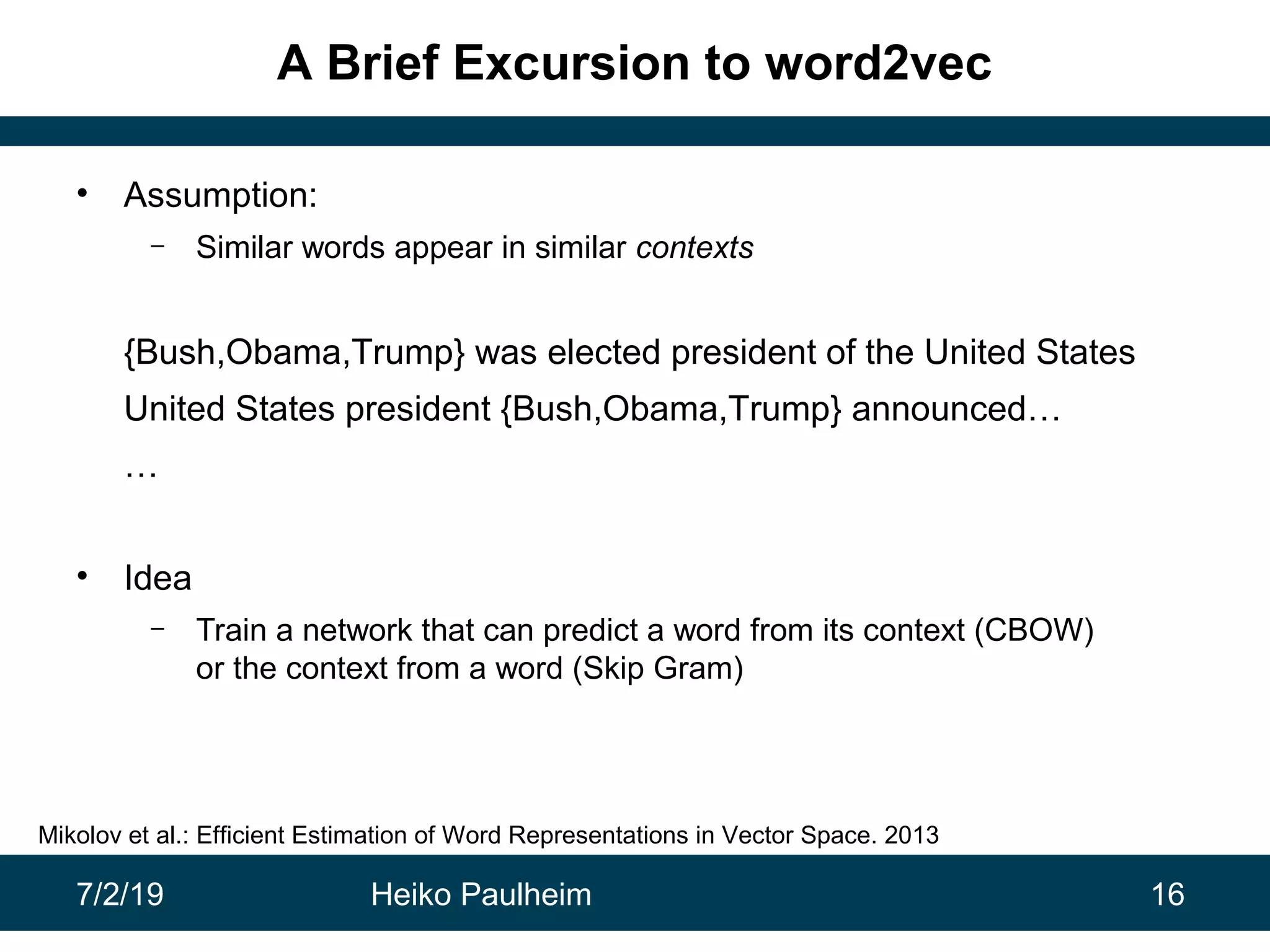 7/2/19 Heiko Paulheim 16
A Brief Excursion to word2vec
• Assumption:
– Similar words appear in similar contexts
{Bush,Obama,Trump} was elected president of the United States
United States president {Bush,Obama,Trump} announced…
…
• Idea
– Train a network that can predict a word from its context (CBOW)
or the context from a word (Skip Gram)
Mikolov et al.: Efficient Estimation of Word Representations in Vector Space. 2013
 