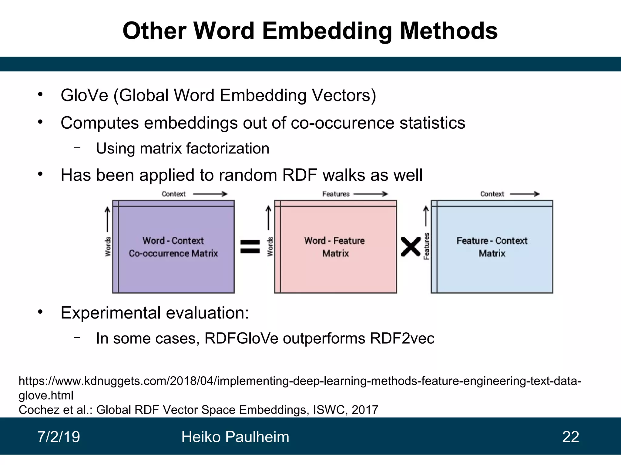 7/2/19 Heiko Paulheim 22
Other Word Embedding Methods
• GloVe (Global Word Embedding Vectors)
• Computes embeddings out of co-occurence statistics
– Using matrix factorization
• Has been applied to random RDF walks as well
• Experimental evaluation:
– In some cases, RDFGloVe outperforms RDF2vec
https://www.kdnuggets.com/2018/04/implementing-deep-learning-methods-feature-engineering-text-data-
glove.html
Cochez et al.: Global RDF Vector Space Embeddings, ISWC, 2017
 