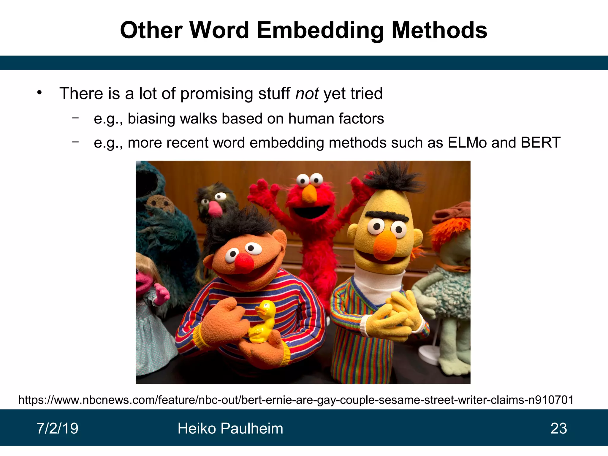 7/2/19 Heiko Paulheim 23
Other Word Embedding Methods
• There is a lot of promising stuff not yet tried
– e.g., biasing walks based on human factors
– e.g., more recent word embedding methods such as ELMo and BERT
https://www.nbcnews.com/feature/nbc-out/bert-ernie-are-gay-couple-sesame-street-writer-claims-n910701
 