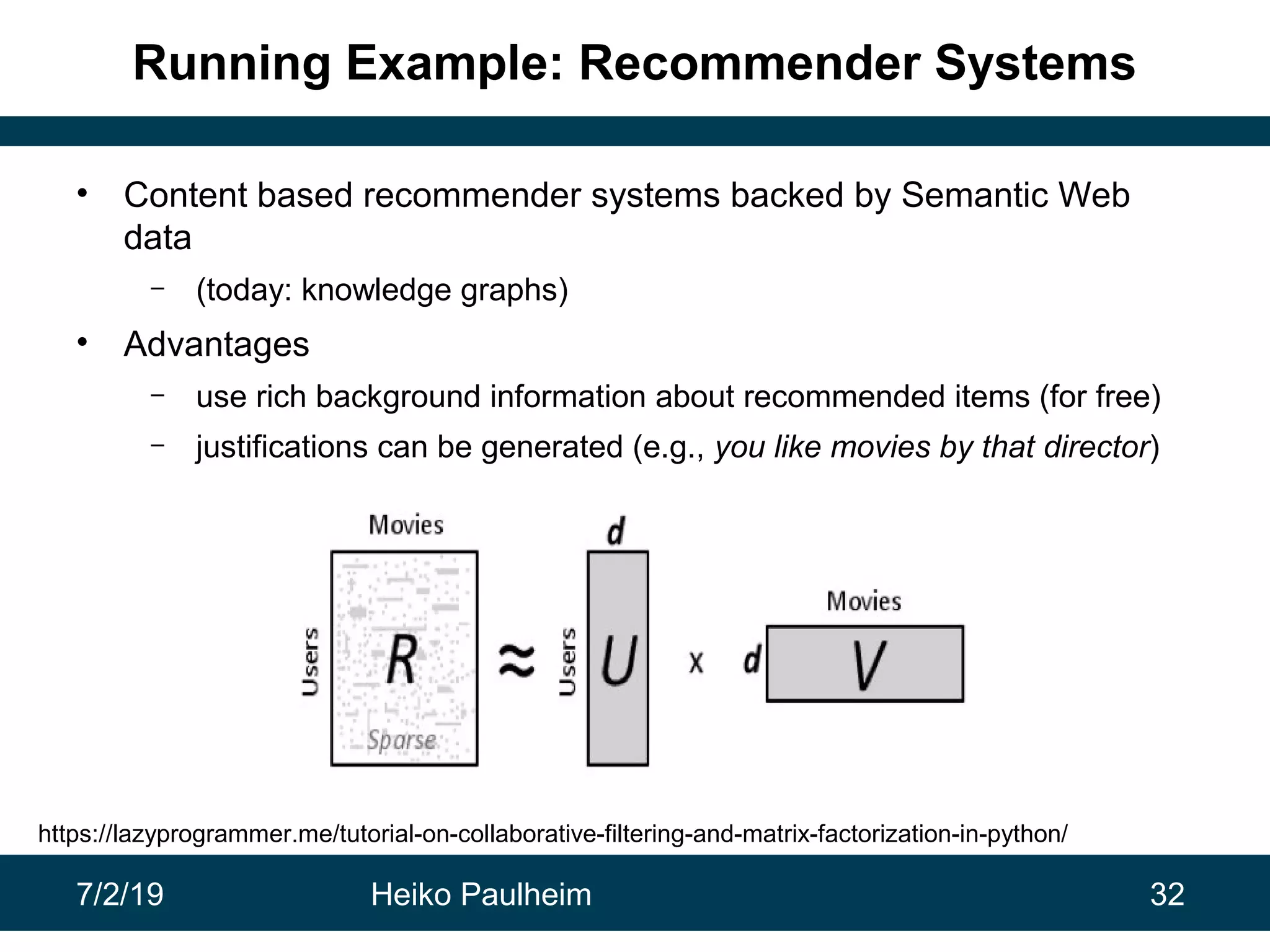 7/2/19 Heiko Paulheim 32
Running Example: Recommender Systems
• Content based recommender systems backed by Semantic Web
data
– (today: knowledge graphs)
• Advantages
– use rich background information about recommended items (for free)
– justifications can be generated (e.g., you like movies by that director)
https://lazyprogrammer.me/tutorial-on-collaborative-filtering-and-matrix-factorization-in-python/
 