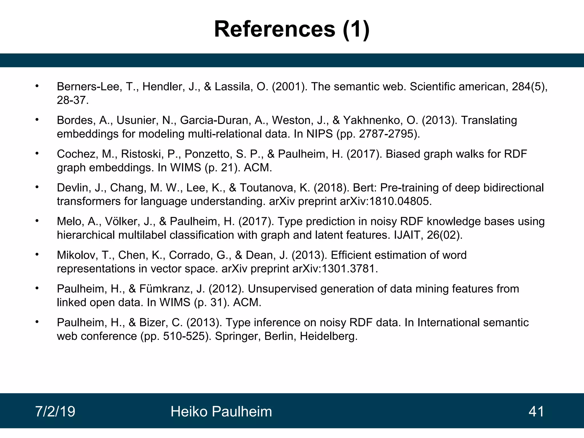7/2/19 Heiko Paulheim 41
References (1)
• Berners-Lee, T., Hendler, J., & Lassila, O. (2001). The semantic web. Scientific american, 284(5),
28-37.
• Bordes, A., Usunier, N., Garcia-Duran, A., Weston, J., & Yakhnenko, O. (2013). Translating
embeddings for modeling multi-relational data. In NIPS (pp. 2787-2795).
• Cochez, M., Ristoski, P., Ponzetto, S. P., & Paulheim, H. (2017). Biased graph walks for RDF
graph embeddings. In WIMS (p. 21). ACM.
• Devlin, J., Chang, M. W., Lee, K., & Toutanova, K. (2018). Bert: Pre-training of deep bidirectional
transformers for language understanding. arXiv preprint arXiv:1810.04805.
• Melo, A., Völker, J., & Paulheim, H. (2017). Type prediction in noisy RDF knowledge bases using
hierarchical multilabel classification with graph and latent features. IJAIT, 26(02).
• Mikolov, T., Chen, K., Corrado, G., & Dean, J. (2013). Efficient estimation of word
representations in vector space. arXiv preprint arXiv:1301.3781.
• Paulheim, H., & Fümkranz, J. (2012). Unsupervised generation of data mining features from
linked open data. In WIMS (p. 31). ACM.
• Paulheim, H., & Bizer, C. (2013). Type inference on noisy RDF data. In International semantic
web conference (pp. 510-525). Springer, Berlin, Heidelberg.
 