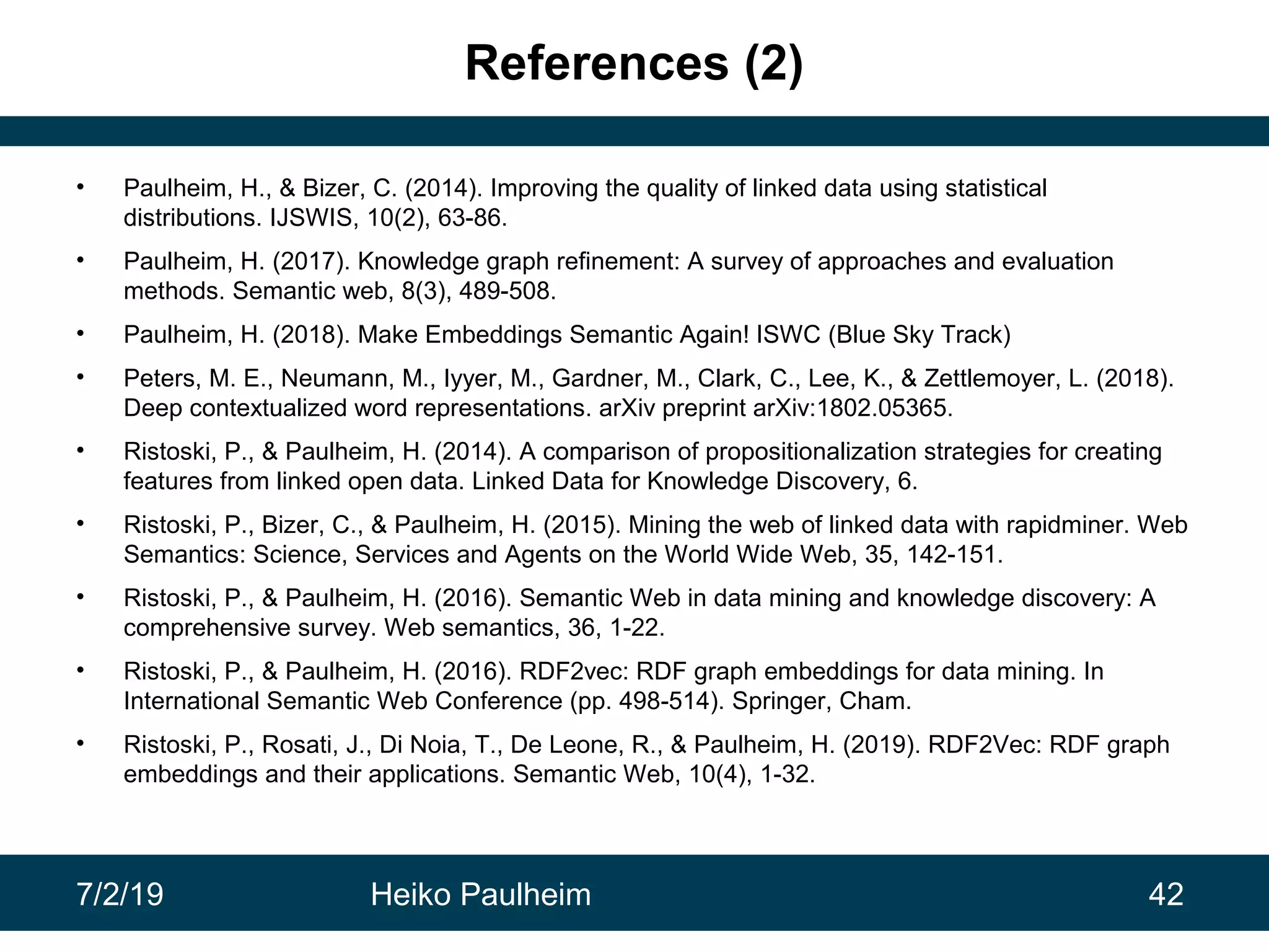 7/2/19 Heiko Paulheim 42
References (2)
• Paulheim, H., & Bizer, C. (2014). Improving the quality of linked data using statistical
distributions. IJSWIS, 10(2), 63-86.
• Paulheim, H. (2017). Knowledge graph refinement: A survey of approaches and evaluation
methods. Semantic web, 8(3), 489-508.
• Paulheim, H. (2018). Make Embeddings Semantic Again! ISWC (Blue Sky Track)
• Peters, M. E., Neumann, M., Iyyer, M., Gardner, M., Clark, C., Lee, K., & Zettlemoyer, L. (2018).
Deep contextualized word representations. arXiv preprint arXiv:1802.05365.
• Ristoski, P., & Paulheim, H. (2014). A comparison of propositionalization strategies for creating
features from linked open data. Linked Data for Knowledge Discovery, 6.
• Ristoski, P., Bizer, C., & Paulheim, H. (2015). Mining the web of linked data with rapidminer. Web
Semantics: Science, Services and Agents on the World Wide Web, 35, 142-151.
• Ristoski, P., & Paulheim, H. (2016). Semantic Web in data mining and knowledge discovery: A
comprehensive survey. Web semantics, 36, 1-22.
• Ristoski, P., & Paulheim, H. (2016). RDF2vec: RDF graph embeddings for data mining. In
International Semantic Web Conference (pp. 498-514). Springer, Cham.
• Ristoski, P., Rosati, J., Di Noia, T., De Leone, R., & Paulheim, H. (2019). RDF2Vec: RDF graph
embeddings and their applications. Semantic Web, 10(4), 1-32.
 