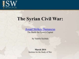 The Syrian Civil War:
Assad Strikes Damascus
The Battle for Syria’s Capital
by Valerie Szybala
March 2014
Institute for the Study of War
 