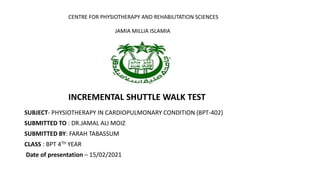 SUBJECT- PHYSIOTHERAPY IN CARDIOPULMONARY CONDITION (BPT-402)
SUBMITTED TO : DR.JAMAL ALI MOIZ
SUBMITTED BY: FARAH TABASSUM
CLASS : BPT 4TH YEAR
Date of presentation – 15/02/2021
CENTRE FOR PHYSIOTHERAPY AND REHABILITATION SCIENCES
JAMIA MILLIA ISLAMIA
INCREMENTAL SHUTTLE WALK TEST
 