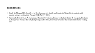 REFERENCES
• Singh SJ, Morgan MD, Scott S, et al Development of a shuttle walking test of disability in patients with
chronic airways obstruction. Thorax 1992;47:1019-1024.
• Vanessa S. Probst, Nidia A. Hernandes, Denilson C. Teixeira, Josiane M. Felcar, Rafael B. Mesquita, Cristiane
G. Gonçalves, Daniela Hayashi, Sally Singh, Fabio Pitta,Reference values for the incremental shuttle walking
test.
 