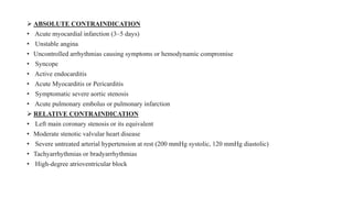  ABSOLUTE CONTRAINDICATION
• Acute myocardial infarction (3–5 days)
• Unstable angina
• Uncontrolled arrhythmias causing symptoms or hemodynamic compromise
• Syncope
• Active endocarditis
• Acute Myocarditis or Pericarditis
• Symptomatic severe aortic stenosis
• Acute pulmonary embolus or pulmonary infarction
 RELATIVE CONTRAINDICATION
• Left main coronary stenosis or its equivalent
• Moderate stenotic valvular heart disease
• Severe untreated arterial hypertension at rest (200 mmHg systolic, 120 mmHg diastolic)
• Tachyarrhythmias or bradyarrhythmias
• High-degree atrioventricular block
 