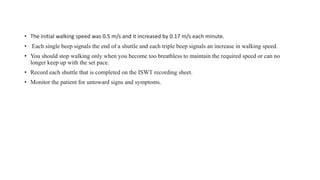 • The initial walking speed was 0.5 m/s and it increased by 0.17 m/s each minute.
• Each single beep signals the end of a shuttle and each triple beep signals an increase in walking speed.
• You should stop walking only when you become too breathless to maintain the required speed or can no
longer keep up with the set pace.
• Record each shuttle that is completed on the ISWT recording sheet.
• Monitor the patient for untoward signs and symptoms.
 
