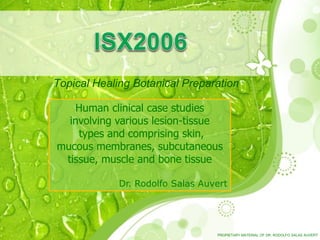 Topical Healing Botanical Preparation
Human clinical case studies
involving various lesion-tissue
types and comprising skin,
mucous membranes, subcutaneous
tissue, muscle and bone tissue
Dr. Rodolfo Salas Auvert
PROPIETARY MATERIAL OF DR. RODOLFO SALAS AUVERT
 