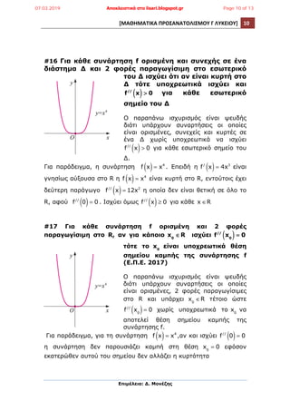 [ΜΑΘΗΜΑΤΙΚΑ	
  ΠΡΟΣΑΝΑΤΟΛΙΣΜΟΥ	
  Γ	
  ΛΥΚΕΙΟΥ]	
   10	
  
	
  
Επιµέλεια: Δ. Μονέζης
	
  
#16 Για κάθε συνάρτηση f ορισµένη και συνεχής σε ένα
διάστηµα Δ και 2 φορές παραγωγίσιµη στο εσωτερικό
του Δ ισχύει ότι αν είναι κυρτή στο
Δ τότε υποχρεωτικά ισχύει και
f//
x( ) > 0 για κάθε εσωτερικό
σηµείο του Δ
Ο παραπάνω ισχυρισµός είναι ψευδής
διότι υπάρχουν συναρτήσεις οι οποίες
είναι ορισµένες, συνεχείς και κυρτές σε
ένα Δ χωρίς υποχρεωτικά να ισχύει
f//
x( )> 0 για κάθε εσωτερικό σηµείο του
Δ.
Για παράδειγµα, η συνάρτηση f x( )= x4
. Επειδή η f/
x( )= 4x3
είναι
γνησίως αύξουσα στο R η f x( )= x4
είναι κυρτή στο R, εντούτοις έχει
δεύτερη παράγωγο f//
x( )= 12x2
η οποία δεν είναι θετική σε όλο το
R, αφού f//
0( )= 0 . Ισχύει όµως f//
x( )≥ 0 για κάθε x ∈R
#17 Για κάθε συνάρτηση f ορισµένη και 2 φορές
παραγωγίσιµη στο R, αν για κάποιο x0
∈R ισχύει f//
x0( ) = 0
τότε το x0
είναι υποχρεωτικά θέση
σηµείου καµπής της συνάρτησης f
(Ε.Π.Ε. 2017)
Ο παραπάνω ισχυρισµός είναι ψευδής
διότι υπάρχουν συναρτήσεις οι οποίες
είναι ορισµένες, 2 φορές παραγωγίσιµες
στο R και υπάρχει x0
∈R τέτοιο ώστε
f//
x0( )= 0 χωρίς υποχρεωτικά το x0
να
αποτελεί θέση σηµείου καµπής της
συνάρτησης f.
Για παράδειγµα, για τη συνάρτηση f x( )= x4
,αν και ισχύει f//
0( )= 0
η συνάρτηση δεν παρουσιάζει καµπή στη θέση x0
= 0 εφόσον
εκατερώθεν αυτού του σηµείου δεν αλλάζει η κυρτότητα
07.03.2019 Αποκλειστικά στο lisari.blogspot.gr Page 10 of 13
 