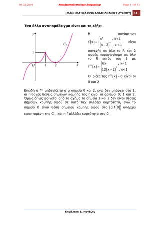 [ΜΑΘΗΜΑΤΙΚΑ	
  ΠΡΟΣΑΝΑΤΟΛΙΣΜΟΥ	
  Γ	
  ΛΥΚΕΙΟΥ]	
   11	
  
	
  
Επιµέλεια: Δ. Μονέζης
	
  
Ένα άλλο αντιπαράδειγµα είναι και το εξής:
Η συνάρτηση
f x( )=
x3
, x<1
x − 2( )
4
, x ≤ 1
⎧
⎨
⎪
⎩⎪
είναι
συνεχής σε όλο το R και 2
φορές παραγωγίσιµη σε όλο
το R εκτός του 1 µε
f//
x( )=
6x , x<1
12 x − 2( )
2
, x<1
⎧
⎨
⎪
⎩⎪
Οι ρίζες της f//
x( )= 0 είναι οι
0 και 2
Επειδή η f//
µηδενίζεται στα σηµεία 0 και 2, ενώ δεν υπάρχει στο 1,
οι πιθανές θέσεις σηµείων καµπής της f είναι οι αριθµοί 0, 1 και 2.
Όµως όπως φαίνεται από το σχήµα τα σηµεία 1 και 2 δεν είναι θέσεις
σηµείων καµπής αφού σε αυτά δεν αλλάζει κυρτότητα, ενώ το
σηµείο 0 είναι θέση σηµείου καµπής αφού στο 0,f 0( )( ) υπάρχει
εφαπτοµένη της Cf
και η f αλλάζει κυρτότητα στο 0
07.03.2019 Αποκλειστικά στο lisari.blogspot.gr Page 11 of 13
 