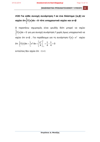 [ΜΑΘΗΜΑΤΙΚΑ	
  ΠΡΟΣΑΝΑΤΟΛΙΣΜΟΥ	
  Γ	
  ΛΥΚΕΙΟΥ]	
   13	
  
	
  
Επιµέλεια: Δ. Μονέζης
	
  
#20 Για κάθε συνεχή συνάρτηση f σε ένα διάστηµα [α,β] αν
ισχύει ότι f x( )dx
α
β
∫ = 0 τότε υποχρεωτικά ισχύει και α=β
Ο παραπάνω ισχυρισµός είναι ψευδής διότι µπορεί να ισχύει
f x( )dx
α
β
∫ = 0 για µια συνεχή συνάρτηση f χωρίς όµως υποχρεωτικά να
ισχύει ότι α=β . Για παράδειγµα για τη συνάρτηση f x( )= x3
ισχύει
ότι f x( )dx = x3
dx
−1
1
∫ =
x4
4
⎡
⎣
⎢
⎢
⎤
⎦
⎥
⎥−1
1
∫
−1
1
=
1
4
−
1
4
= 0
εντούτοις δεν ισχύει ότι -1=1
07.03.2019 Αποκλειστικά στο lisari.blogspot.gr Page 13 of 13
 