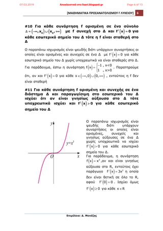 [ΜΑΘΗΜΑΤΙΚΑ	
  ΠΡΟΣΑΝΑΤΟΛΙΣΜΟΥ	
  Γ	
  ΛΥΚΕΙΟΥ]	
   6	
  
	
  
Επιµέλεια: Δ. Μονέζης
	
  
#10 Για κάθε συνάρτηση f ορισµένη σε ένα σύνολο
Δ = −∞,x0( )∪ x0
, +∞( ) µε f συνεχή στο Δ και f/
x( ) = 0 για
κάθε εσωτερικό σηµείο του Δ τότε η f είναι σταθερή στο
Δ
Ο παραπάνω ισχυρισµός είναι ψευδής διότι υπάρχουν συναρτήσεις οι
οποίες είναι ορισµένες και συνεχείς σε ένα Δ µε f/
x( )= 0 για κάθε
εσωτερικό σηµείο του Δ χωρίς υποχρεωτικά να είναι σταθερές στο Δ.
Για παράδειγµα, έστω η συνάρτηση f x( )=
−1 , x<0
1 , x>0
⎧
⎨
⎪
⎩⎪
. Παρατηρούµε
ότι, αν και f/
x( )= 0 για κάθε x ∈ −∞,0( )∪ 0,+∞( ) , εντούτοις η f δεν
είναι σταθερή
#11 Για κάθε συνάρτηση f ορισµένη και συνεχής σε ένα
διάστηµα Δ και παραγωγίσιµη στο εσωτερικό του Δ
ισχύει ότι αν είναι γνησίως αύξουσα στο Δ τότε
υποχρεωτικά ισχύει και f/
x( ) > 0 για κάθε εσωτερικό
σηµείο του Δ
Ο παραπάνω ισχυρισµός είναι
ψευδής διότι υπάρχουν
συναρτήσεις οι οποίες είναι
ορισµένες, συνεχείς και
γνησίως αύξουσες σε ένα Δ
χωρίς υποχρεωτικά να ισχύει
f/
x( )> 0 για κάθε εσωτερικό
σηµείο του Δ.
Για παράδειγµα, η συνάρτηση
f x( )= x3
,αν και είναι γνησίως
αύξουσα στο R, εντούτοις έχει
παράγωγο f/
x( )= 3x2
η οποία
δεν είναι θετική σε όλο το R,
αφού f/
0( )= 0 . Ισχύει όµως
f/
x( )≥ 0 για κάθε x ∈R
07.03.2019 Αποκλειστικά στο lisari.blogspot.gr Page 6 of 13
 