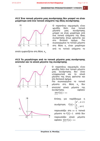 [ΜΑΘΗΜΑΤΙΚΑ	
  ΠΡΟΣΑΝΑΤΟΛΙΣΜΟΥ	
  Γ	
  ΛΥΚΕΙΟΥ]	
   7	
  
	
  
Επιµέλεια: Δ. Μονέζης
	
  
#12 Ένα τοπικό µέγιστο µιας συνάρτησης δεν µπορεί να είναι
µικρότερο από ένα τοπικό ελάχιστο της ίδιας συνάρτησης
Ο παραπάνω ισχυρισµός είναι
ψευδής διότι ένα τοπικό
µέγιστο µιας συνάρτησης
µπορεί να είναι µικρότερο από
ένα τοπικό ελάχιστο της ίδιας
συνάρτησης όπως φαίνεται και
στο διπλανό σχήµα. Πιο
συγκεκριµένα το τοπικό µέγιστο
στη θέση x1
είναι µικρότερο
από το τοπικό ελάχιστο το
οποίο εµφανίζεται στη θέση x4
#13 Το µεγαλύτερο από τα τοπικά µέγιστα µιας συνάρτησης
αποτελεί και το ολικό µέγιστο της συνάρτησης
Ο παραπάνω ισχυρισµός είναι
ψευδής διότι ένα τοπικό µέγιστο
µιας συνάρτησης δεν είναι
υποχρεωτικά και το ολικό
µέγιστο της όπως φαίνεται και
στο διπλανό σχήµα.
Πιο συγκεκριµένα το τοπικό
µέγιστο στη θέση x3
δεν
αποτελεί ολικό µέγιστο της
συνάρτησης εφόσον
lim
x→+∞
f x( )= +∞
Επίσης για παράδειγµα η
συνάρτηση f x( )=
x2
, x ≤ 1
1
x
, x>1
⎧
⎨
⎪
⎩
⎪
παρουσιάζει στο x = 1 τοπικό
µέγιστο το f 1( )= 1 αλλά δεν
παρουσιάζει ολικό µέγιστο
εφόσον lim
x→−∞
f x( )= +∞
07.03.2019 Αποκλειστικά στο lisari.blogspot.gr Page 7 of 13
 