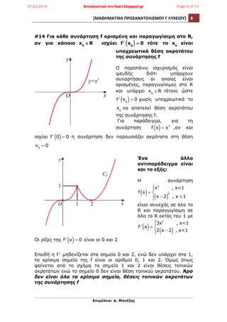 [ΜΑΘΗΜΑΤΙΚΑ	
  ΠΡΟΣΑΝΑΤΟΛΙΣΜΟΥ	
  Γ	
  ΛΥΚΕΙΟΥ]	
   8	
  
	
  
Επιµέλεια: Δ. Μονέζης
	
  
#14 Για κάθε συνάρτηση f ορισµένη και παραγωγίσιµη στο R,
αν για κάποιο x0
∈R ισχύει f/
x0( ) = 0 τότε το x0
είναι
υποχρεωτικά θέση ακροτάτου
της συνάρτησης f
Ο παραπάνω ισχυρισµός είναι
ψευδής διότι υπάρχουν
συναρτήσεις οι οποίες είναι
ορισµένες, παραγωγίσιµες στο R
και υπάρχει x0
∈R τέτοιο ώστε
f/
x0( )= 0 χωρίς υποχρεωτικά το
x0
να αποτελεί θέση ακροτάτου
της συνάρτησης f.
Για παράδειγµα, για τη
συνάρτηση f x( )= x3
,αν και
ισχύει f/
0( )= 0 η συνάρτηση δεν παρουσιάζει ακρότατο στη θέση
x0
= 0
Ένα άλλο
αντιπαράδειγµα είναι
και το εξής:
Η συνάρτηση
f x( )=
x3
, x<1
x − 2( )
2
, x ≤ 1
⎧
⎨
⎪
⎩⎪
είναι συνεχής σε όλο το
R και παραγωγίσιµη σε
όλο το R εκτός του 1 µε
f/
x( )=
3x2
, x<1
2 x − 2( ) , x<1
⎧
⎨
⎪
⎩⎪
Οι ρίζες της f/
x( )= 0 είναι οι 0 και 2
Επειδή η f/
µηδενίζεται στα σηµεία 0 και 2, ενώ δεν υπάρχει στο 1,
τα κρίσιµα σηµεία της f είναι οι αριθµοί 0, 1 και 2. Όµως όπως
φαίνεται από το σχήµα τα σηµεία 1 και 2 είναι θέσεις τοπικών
ακροτάτων ενώ το σηµείο 0 δεν είναι θέση τοπικού ακροτάτου. Άρα
δεν είναι όλα τα κρίσιµα σηµεία, θέσεις τοπικών ακροτάτων
της συνάρτησης f
07.03.2019 Αποκλειστικά στο lisari.blogspot.gr Page 8 of 13
 