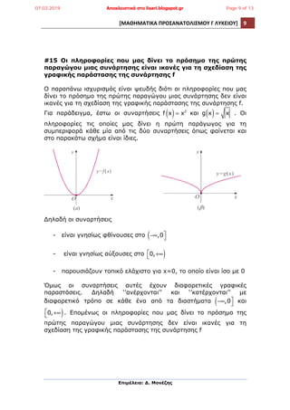 [ΜΑΘΗΜΑΤΙΚΑ	
  ΠΡΟΣΑΝΑΤΟΛΙΣΜΟΥ	
  Γ	
  ΛΥΚΕΙΟΥ]	
   9	
  
	
  
Επιµέλεια: Δ. Μονέζης
	
  
#15 Οι πληροφορίες που µας δίνει το πρόσηµο της πρώτης
παραγώγου µιας συνάρτησης είναι ικανές για τη σχεδίαση της
γραφικής παράστασης της συνάρτησης f
Ο παραπάνω ισχυρισµός είναι ψευδής διότι οι πληροφορίες που µας
δίνει το πρόσηµο της πρώτης παραγώγου µιας συνάρτησης δεν είναι
ικανές για τη σχεδίαση της γραφικής παράστασης της συνάρτησης f.
Για παράδειγµα, έστω οι συναρτήσεις f x( )= x2
και g x( )= x . Οι
πληροφορίες τις οποίες µας δίνει η πρώτη παράγωγος για τη
συµπεριφορά κάθε µία από τις δύο συναρτήσεις όπως φαίνεται και
στο παρακάτω σχήµα είναι ίδιες.
Δηλαδή οι συναρτήσεις
- είναι γνησίως φθίνουσες στο −∞,0( ⎤
⎦
- είναι γνησίως αύξουσες στο 0,+∞⎡
⎣ )
- παρουσιάζουν τοπικό ελάχιστο για x=0, το οποίο είναι ίσο µε 0
Όµως οι συναρτήσεις αυτές έχουν διαφορετικές γραφικές
παραστάσεις. Δηλαδή ‘’ανέρχονται’’ και ‘’κατέρχονται’’ µε
διαφορετικό τρόπο σε κάθε ένα από τα διαστήµατα −∞,0( ⎤
⎦ και
0,+∞⎡
⎣ ). Εποµένως οι πληροφορίες που µας δίνει το πρόσηµο της
πρώτης παραγώγου µιας συνάρτησης δεν είναι ικανές για τη
σχεδίαση της γραφικής παράστασης της συνάρτησης f
07.03.2019 Αποκλειστικά στο lisari.blogspot.gr Page 9 of 13
 