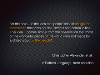 "At the core... is the idea that people should design for
themselves their own houses, streets and communities.
This idea... comes simply from the observation that most
of the wonderful places of the world were not made by
architects but by the people".
Christopher Alexander et al.,
A Pattern Language, front bookﬂap
 