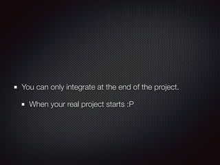 You can only integrate at the end of the project.
When your real project starts :P
 
