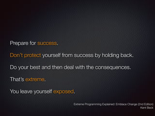 Prepare for success.
Don’t protect yourself from success by holding back.
Do your best and then deal with the consequences.
That’s extreme.
You leave yourself exposed.
Extreme Programming Explained: Emblace Change (2nd Edition)
Kent Beck
 