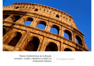 Raízes mediterrânicas da civilização
europeia – cidade, cidadania e império na
Antiguidade Clássica
O modelo romano
 