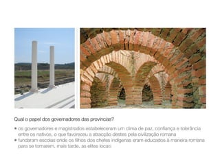 • os governadores e magistrados estabeleceram um clima de paz, conﬁança e tolerância
entre os nativos, o que favoreceu a atracção destes pela civilização romana
• fundaram escolas onde os ﬁlhos dos chefes indígenas eram educados à maneira romana
para se tornarem, mais tarde, as elites locais
Qual o papel dos governadores das províncias?
 