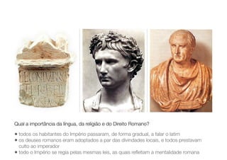 • todos os habitantes do Império passaram, de forma gradual, a falar o latim
• os deuses romanos eram adoptados a par das divindades locais, e todos prestavam
culto ao imperador
• todo o Império se regia pelas mesmas leis, as quais reﬂetiam a mentalidade romana
Qual a importância da língua, da religião e do Direito Romano?
 