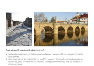 • muitas das quais pavimentadas e pontuadas por marcos miliários, complementadas
pelas pontes
• essenciais para a administração do território e para o desenvolvimento do comércio,
criando-se, pela primeira vez na História, um espaço económico livre de barreiras à
escala europeia.
Qual a importância das estradas romanas?
 