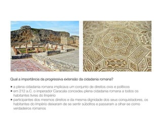 • a plena cidadania romana implicava um conjunto de direitos civis e políticos
• em 212 a.C. o imperador Caracala concedeu plena cidadania romana a todos os
habitantes livres do Império
• participantes dos mesmos direitos e da mesma dignidade dos seus conquistadores, os
habitantes do Império deixaram de se sentir súbditos e passaram a olhar-se como
verdadeiros romanos
Qual a importância da progressiva extensão da cidadania romana?
 