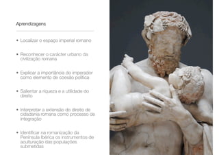 Aprendizagens
• Localizar o espaço imperial romano
• Reconhecer o carácter urbano da
civilização romana
• Explicar a importância do imperador
como elemento de coesão política
• Salientar a riqueza e a utilidade do
direito
• Interpretar a extensão do direito de
cidadania romana como processo de
integração
• Identiﬁcar na romanização da
Península Ibérica os instrumentos de
aculturação das populações
submetidas
 