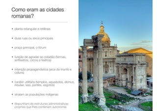 Como eram as cidades
romanas?
• planta retangular e retilínea
• duas ruas ou eixos principais
• praça principal, o fórum
• função de agradar ao cidadão (termas,
anﬁteatros, circos e teatros)
• intenção propagandística (arco do triunfo e
coluna)
• caráter utilitário (templos, aquedutos, domus,
insulae, vias, pontes, esgotos)
• atraíam as populações indígenas
• dispunham de estruturas administrativas
próprias que lhes conferiam autonomia
 