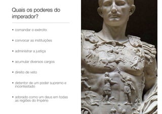 Quais os poderes do
imperador?
• comandar o exército
• convocar as instituições
• administrar a justiça
• acumular diversos cargos
• direito de veto
• detentor de um poder supremo e
incontestado
• adorado como um deus em todas
as regiões do Império
 